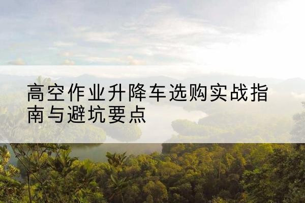 大城升降车怎么选-高空作业升降车选购实战指南与避坑要点
