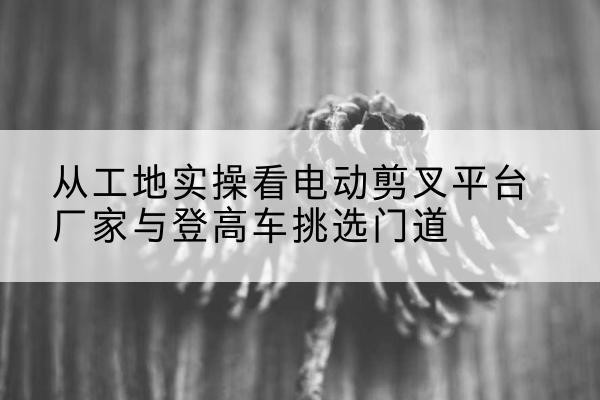 大城电动剪叉升降平台厂家-从工地实操看电动剪叉平台厂家与登高车挑选门道