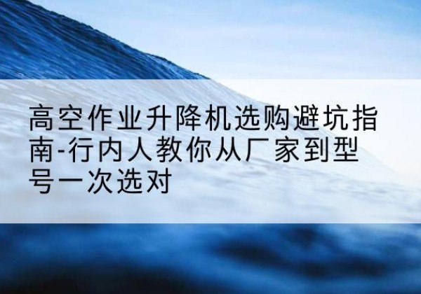 大城升降平台厂家-高空作业升降机选购避坑指南-行内人教你从厂家到型号一次选对