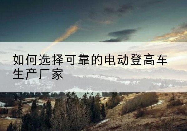 大城电动登高车厂家-如何选择可靠的电动登高车生产厂家