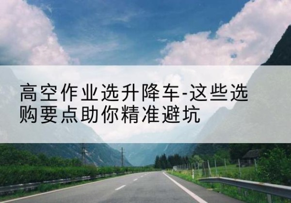 大城升降车厂家-高空作业选升降车-这些选购要点助你*避坑
