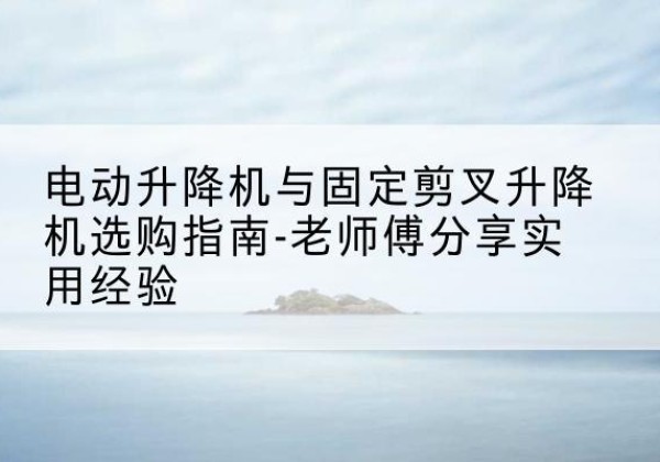 大城电动升降机怎么选-电动升降机与固定剪叉升降机选购指南-老师傅分享实用经验